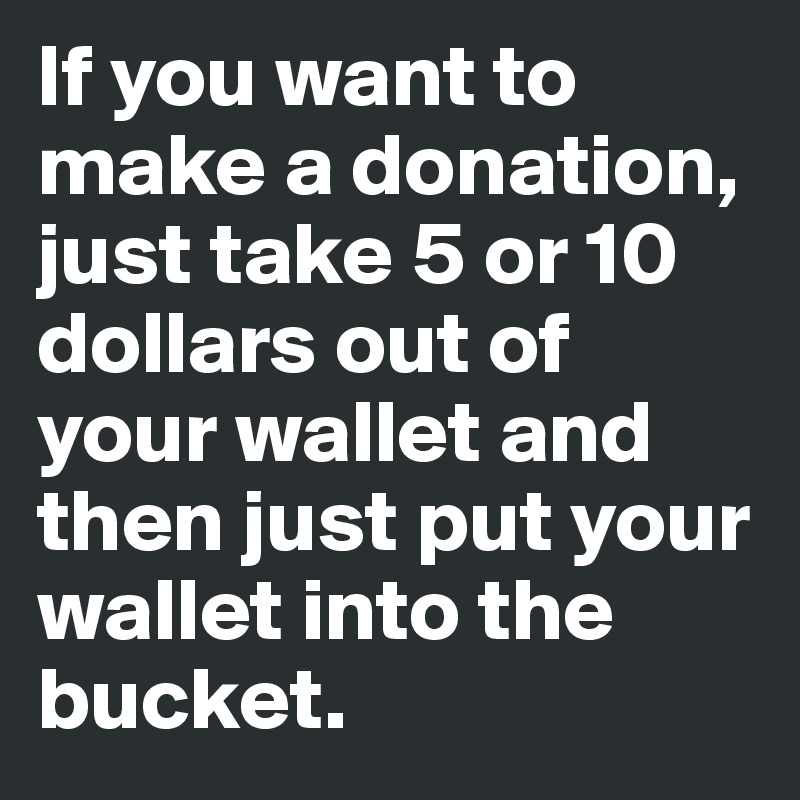 If you want to make a donation, just take 5 or 10 dollars out of your wallet and then just put your wallet into the bucket.