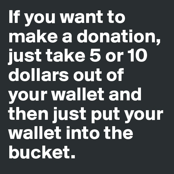 If you want to make a donation, just take 5 or 10 dollars out of your wallet and then just put your wallet into the bucket.