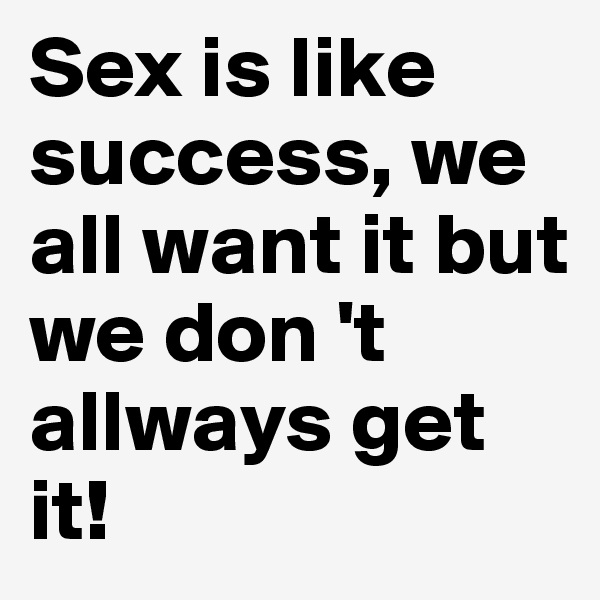 Sex is like success, we all want it but we don 't allways get it!