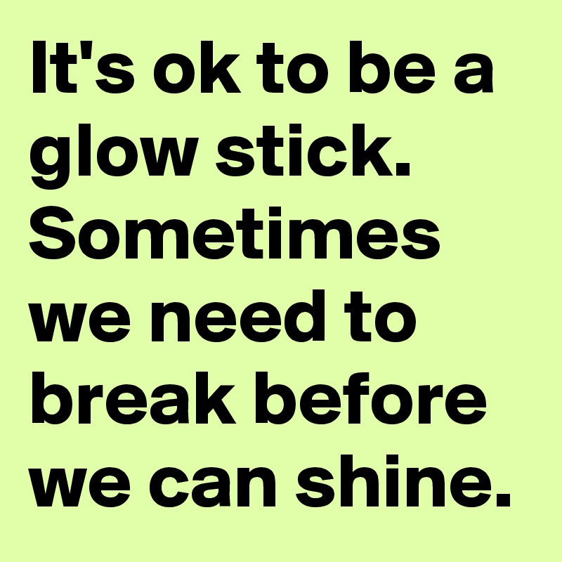 It's ok to be a glow stick. Sometimes we need to break before we can shine.
