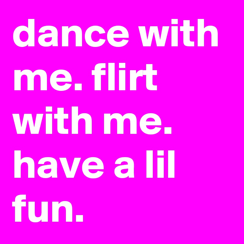 dance with me. flirt with me. have a lil fun.