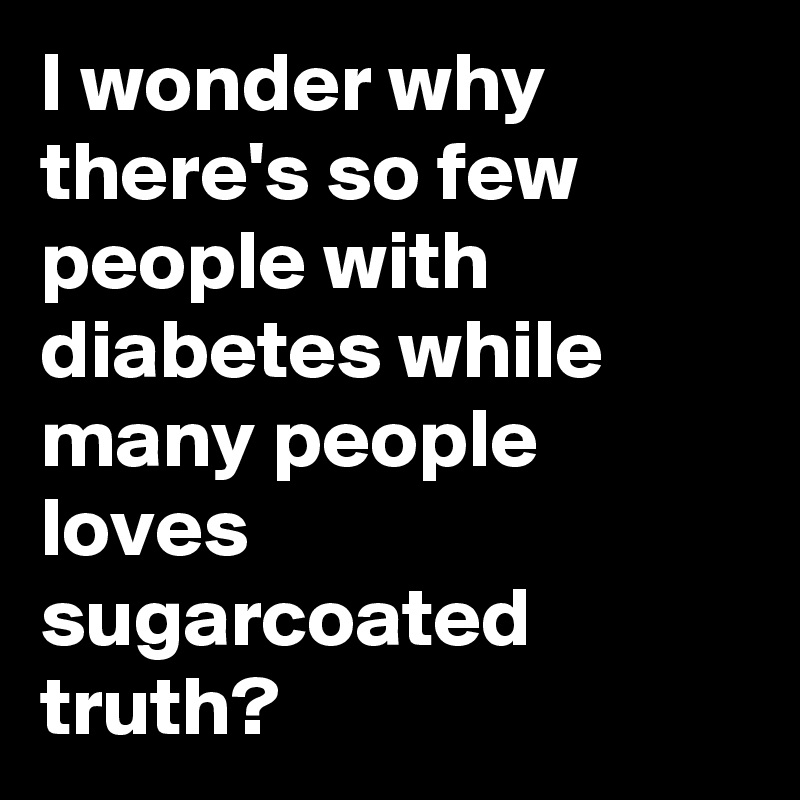 I wonder why there's so few people with diabetes while many people loves sugarcoated truth?