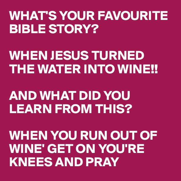 WHAT'S YOUR FAVOURITE BIBLE STORY?

WHEN JESUS TURNED THE WATER INTO WINE!!

AND WHAT DID YOU LEARN FROM THIS?

WHEN YOU RUN OUT OF WINE' GET ON YOU'RE KNEES AND PRAY