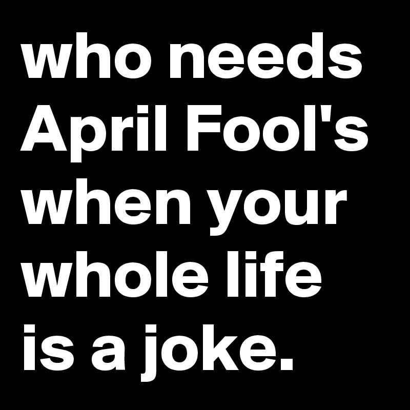 who needs April Fool's when your whole life is a joke.