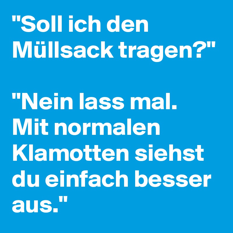 "Soll ich den Müllsack tragen?" 

"Nein lass mal. Mit normalen Klamotten siehst du einfach besser aus."