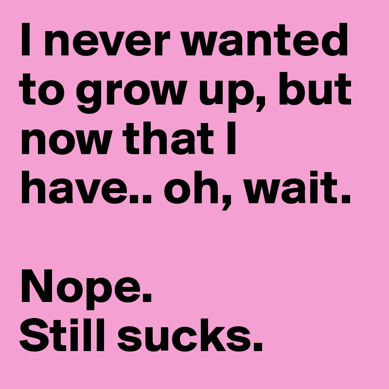 I never wanted to grow up, but now that I have.. oh, wait. 

Nope. 
Still sucks.