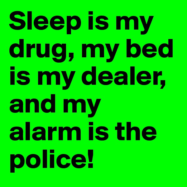 Sleep is my drug, my bed is my dealer, and my alarm is the police!