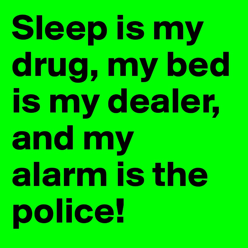 Sleep is my drug, my bed is my dealer, and my alarm is the police!