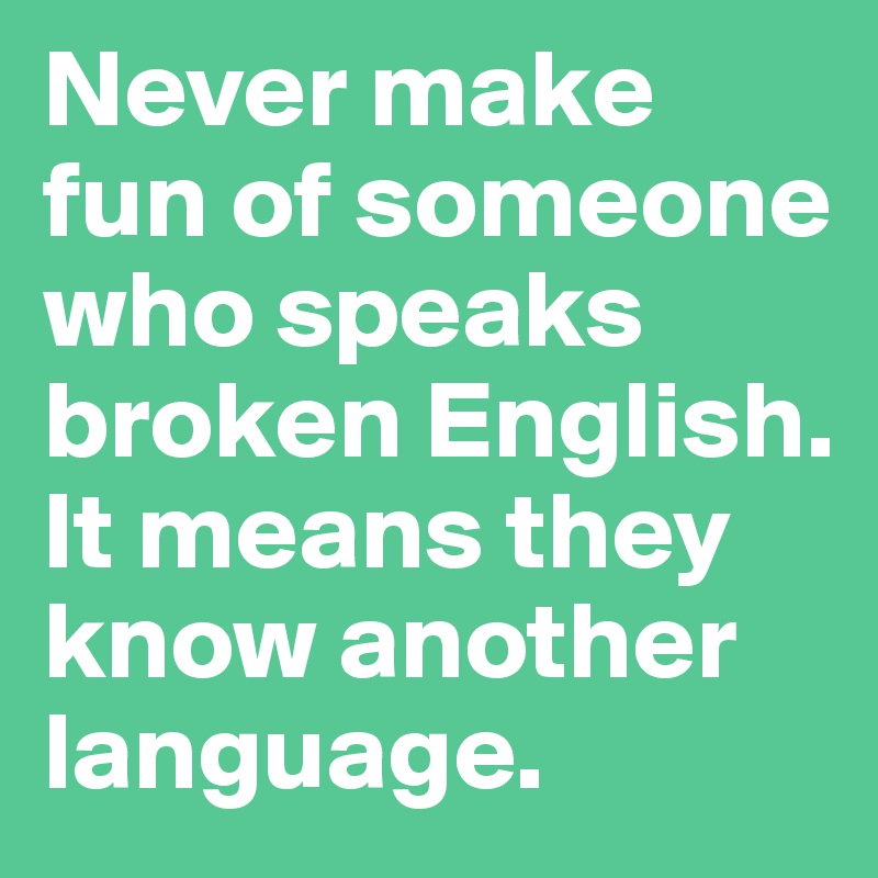 Never make fun of someone who speaks broken English. It means they know another language.