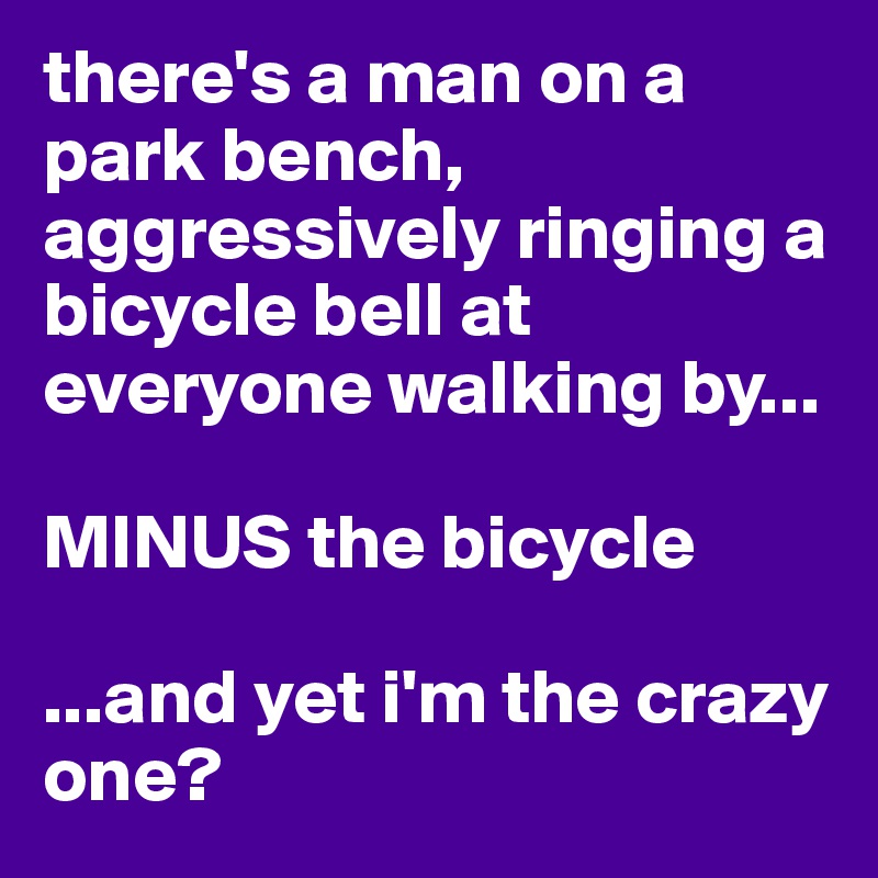 there's a man on a park bench, aggressively ringing a bicycle bell at everyone walking by...

MINUS the bicycle

...and yet i'm the crazy one?