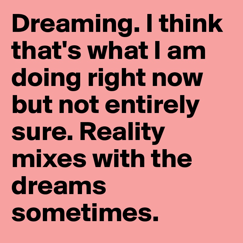 Dreaming. I think that's what I am doing right now but not entirely sure. Reality mixes with the dreams sometimes.