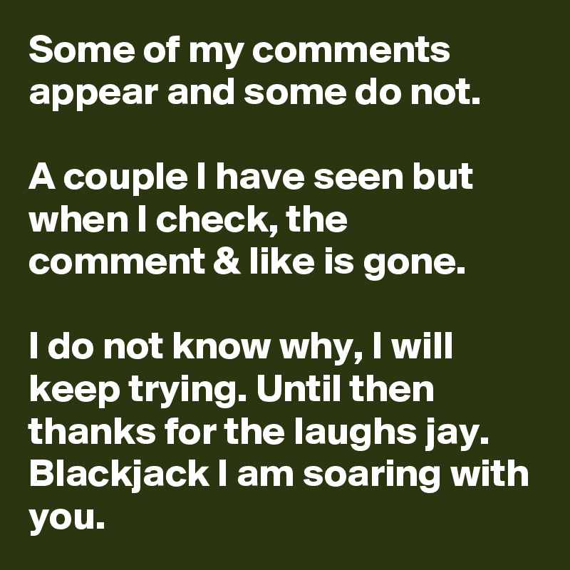 Some of my comments appear and some do not.

A couple I have seen but when I check, the comment & like is gone.

I do not know why, I will keep trying. Until then thanks for the laughs jay. Blackjack I am soaring with you.