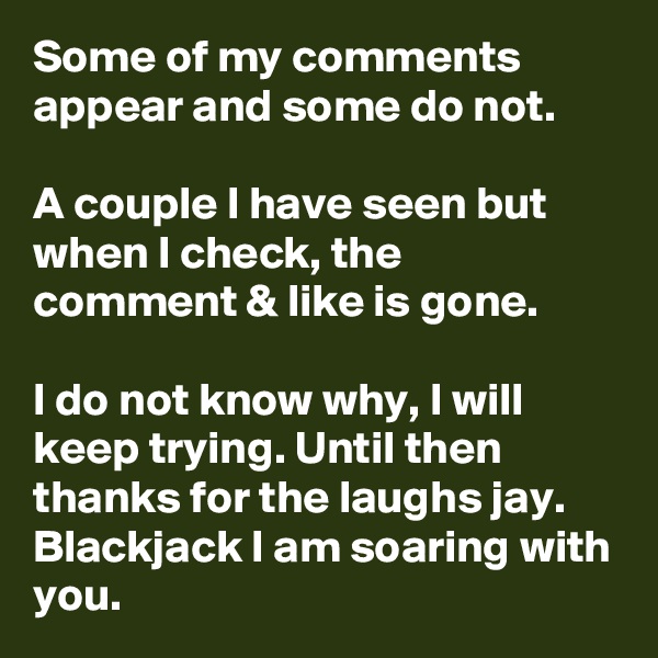 Some of my comments appear and some do not.

A couple I have seen but when I check, the comment & like is gone.

I do not know why, I will keep trying. Until then thanks for the laughs jay. Blackjack I am soaring with you.
