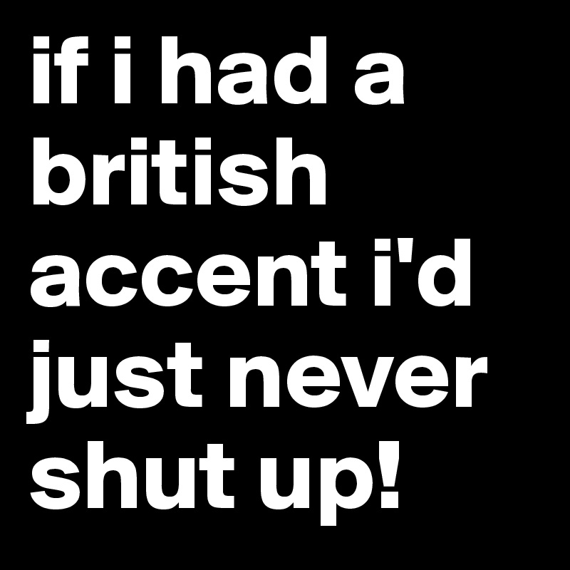 if i had a british accent i'd just never shut up!