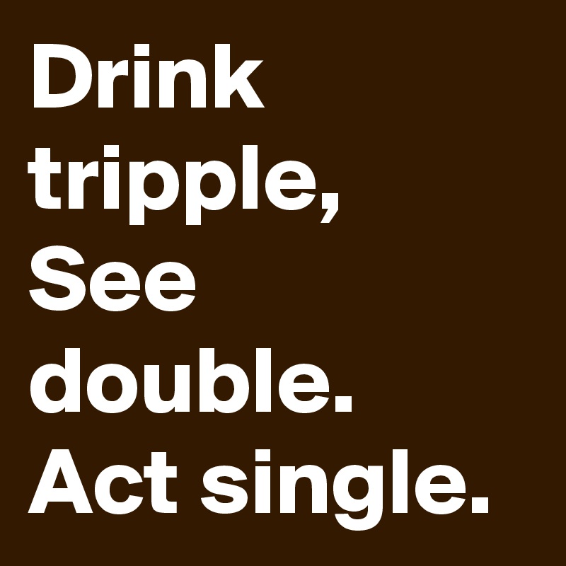 Drink tripple, See double.  Act single.