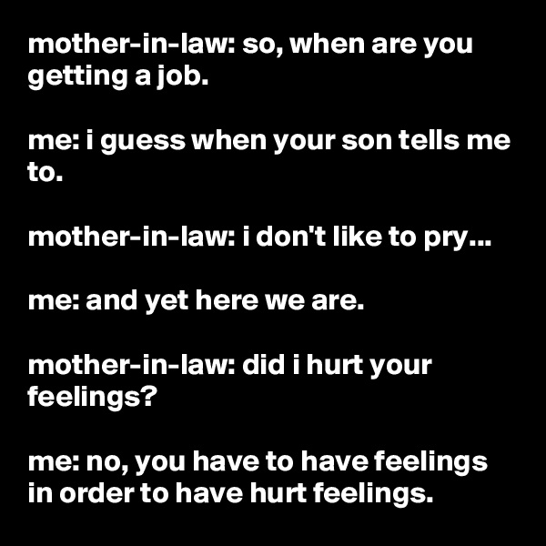 mother-in-law: so, when are you getting a job.

me: i guess when your son tells me to.

mother-in-law: i don't like to pry...

me: and yet here we are.

mother-in-law: did i hurt your feelings?

me: no, you have to have feelings in order to have hurt feelings.
