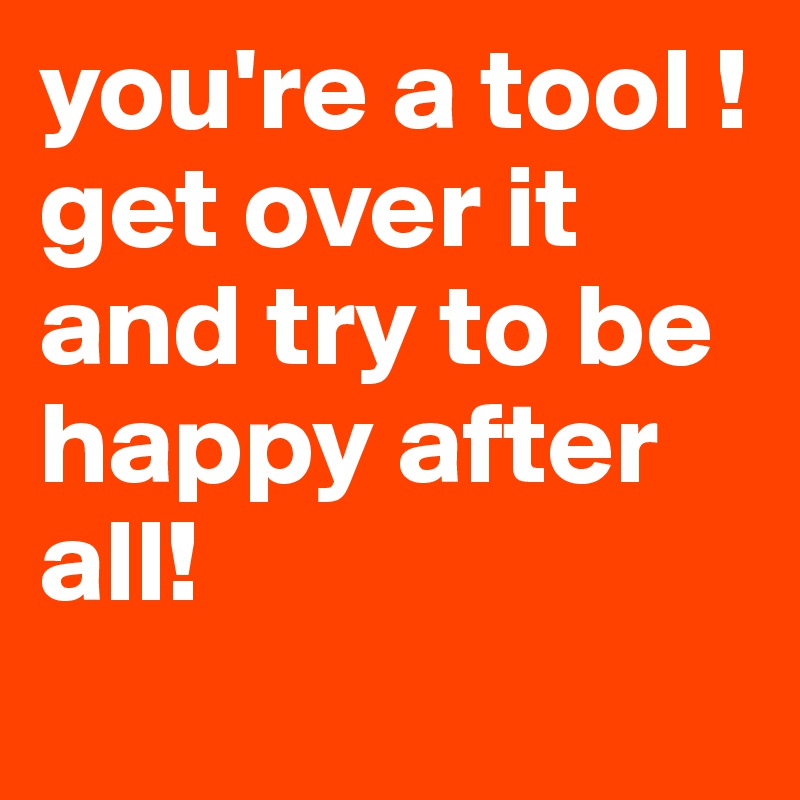 you're a tool !
get over it and try to be happy after all!
