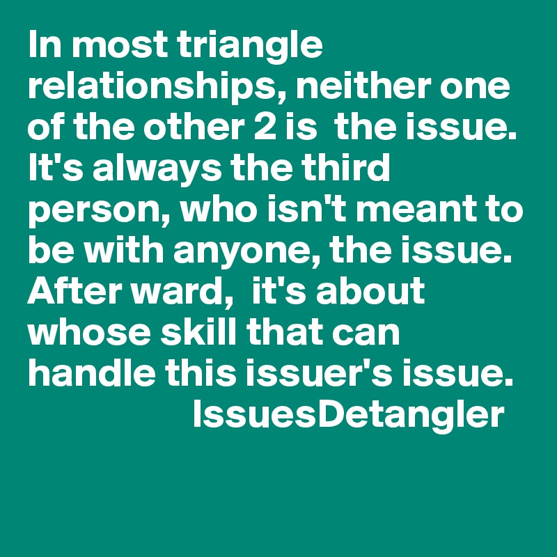 In most triangle relationships, neither one of the other 2 is  the issue. It's always the third person, who isn't meant to be with anyone, the issue. 
After ward,  it's about whose skill that can handle this issuer's issue.  
                    IssuesDetangler 
           
             
