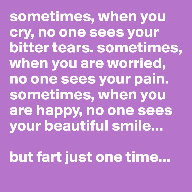 sometimes, when you cry, no one sees your bitter tears. sometimes, when you are worried, no one sees your pain. sometimes, when you are happy, no one sees your beautiful smile...

but fart just one time...