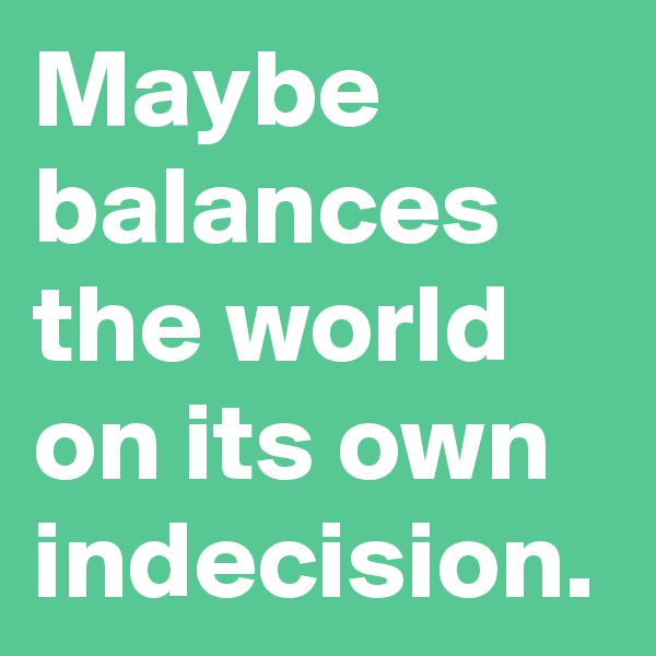 Maybe balances the world on its own indecision.