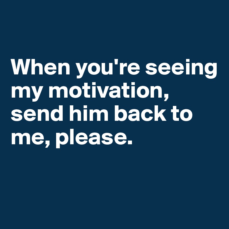 

When you're seeing my motivation, send him back to me, please. 

