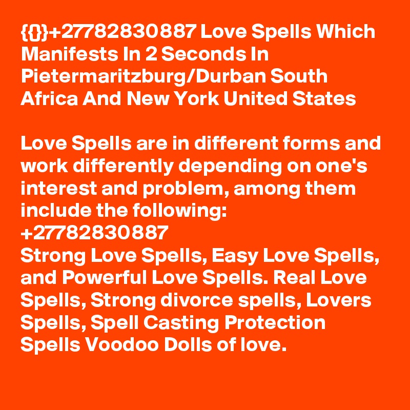 {{}}+27782830887 Love Spells Which Manifests In 2 Seconds In Pietermaritzburg/Durban South Africa And New York United States

Love Spells are in different forms and work differently depending on one's interest and problem, among them include the following:   +27782830887
Strong Love Spells, Easy Love Spells, and Powerful Love Spells. Real Love Spells, Strong divorce spells, Lovers Spells, Spell Casting Protection Spells Voodoo Dolls of love.