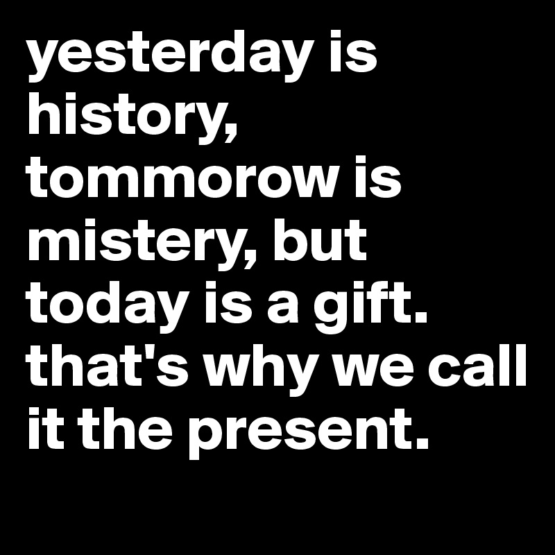 yesterday is history, tommorow is mistery, but today is a gift. that's why we call it the present.