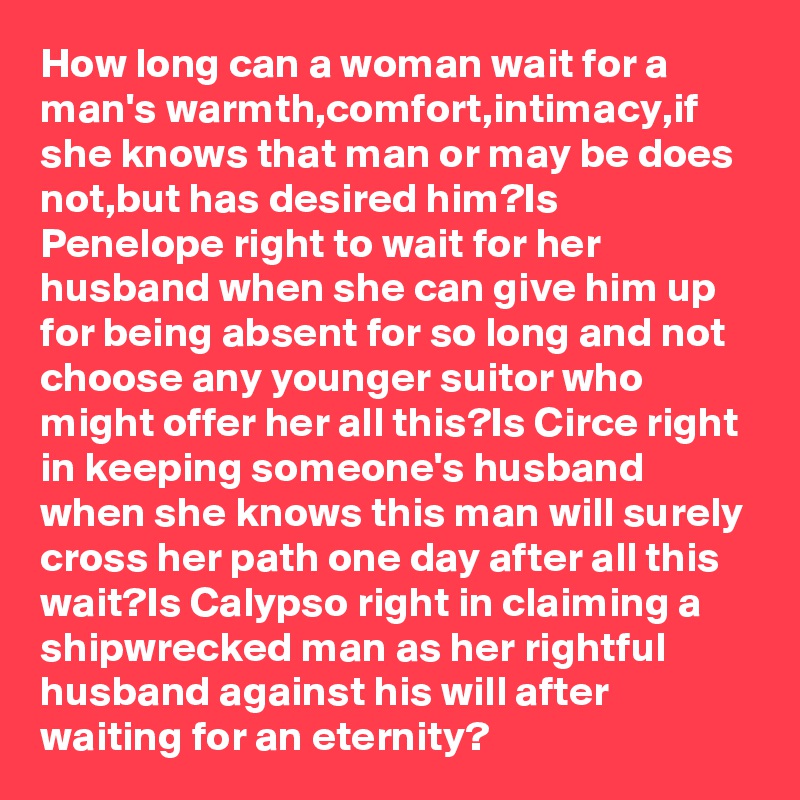 How long can a woman wait for a man's warmth,comfort,intimacy,if she knows that man or may be does not,but has desired him?Is Penelope right to wait for her husband when she can give him up for being absent for so long and not choose any younger suitor who might offer her all this?Is Circe right in keeping someone's husband when she knows this man will surely cross her path one day after all this wait?Is Calypso right in claiming a shipwrecked man as her rightful husband against his will after waiting for an eternity?