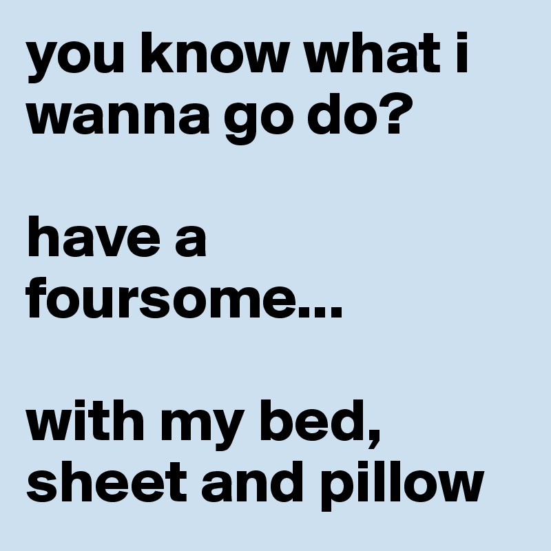 you know what i wanna go do?

have a foursome...

with my bed, sheet and pillow