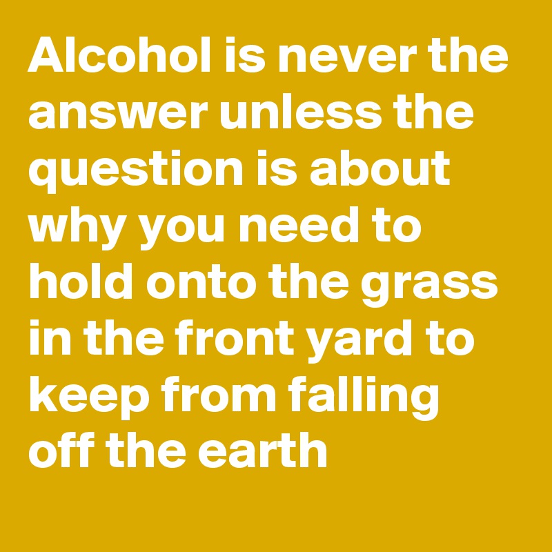 Alcohol is never the answer unless the question is about why you need to hold onto the grass in the front yard to keep from falling off the earth