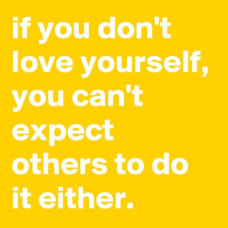 if you don't love yourself, you can't expect others to do it either.