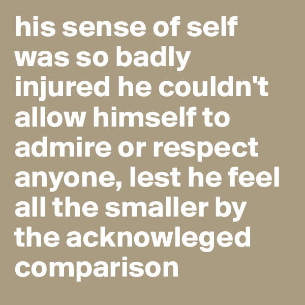 his sense of self was so badly injured he couldn't allow himself to admire or respect anyone, lest he feel all the smaller by the acknowleged comparison