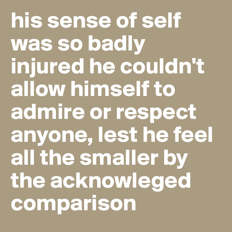 his sense of self was so badly injured he couldn't allow himself to admire or respect anyone, lest he feel all the smaller by the acknowleged comparison