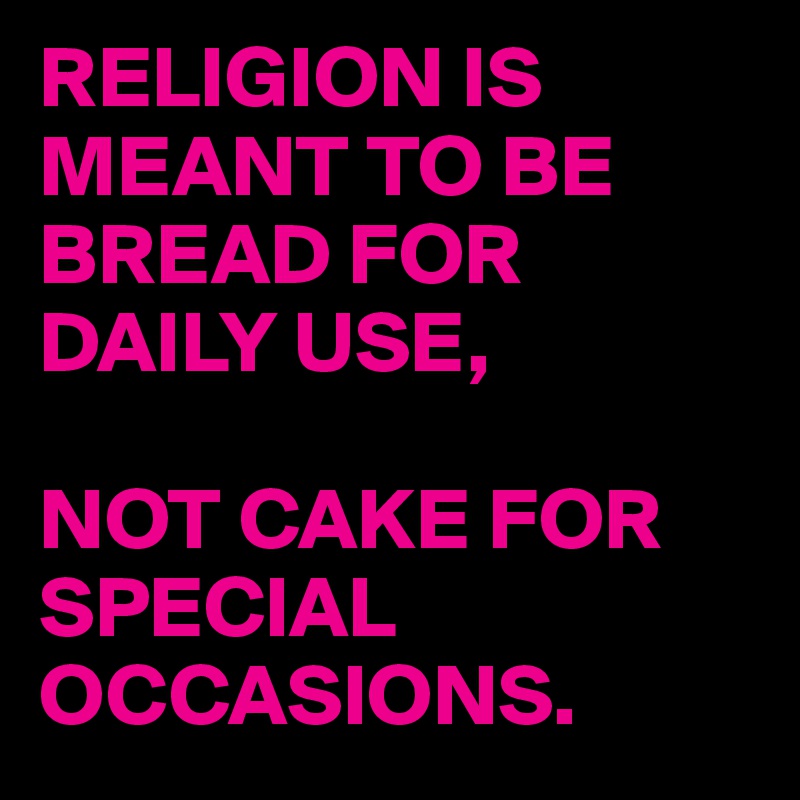 RELIGION IS MEANT TO BE BREAD FOR DAILY USE, 

NOT CAKE FOR SPECIAL OCCASIONS.