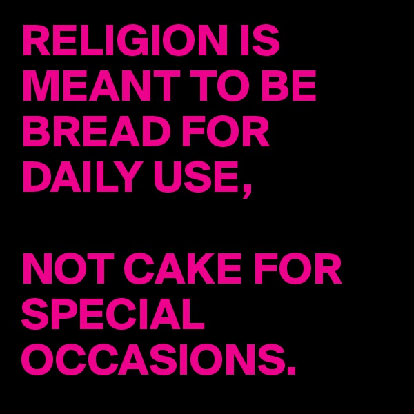 RELIGION IS MEANT TO BE BREAD FOR DAILY USE, 

NOT CAKE FOR SPECIAL OCCASIONS.