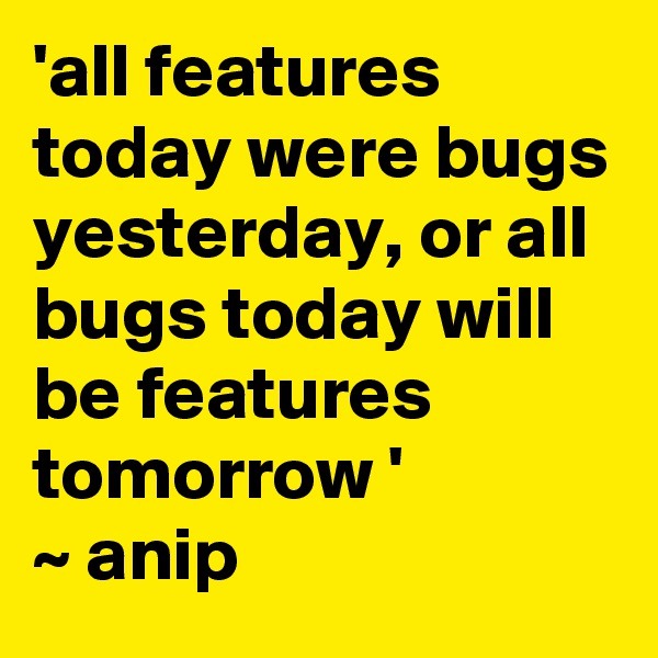 'all features today were bugs yesterday, or all bugs today will be features tomorrow '
~ anip