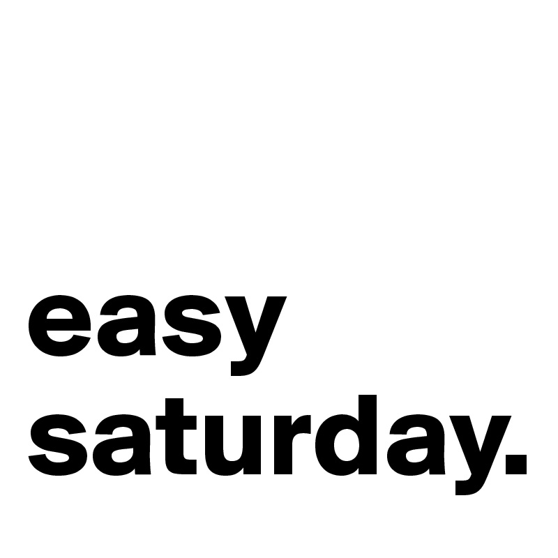 

easy saturday.