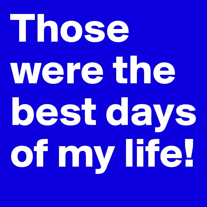 Those were the best days of my life!