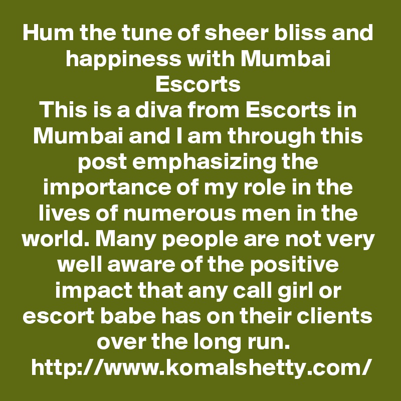 Hum the tune of sheer bliss and happiness with Mumbai Escorts
This is a diva from Escorts in Mumbai and I am through this post emphasizing the importance of my role in the lives of numerous men in the world. Many people are not very well aware of the positive impact that any call girl or escort babe has on their clients over the long run.   http://www.komalshetty.com/