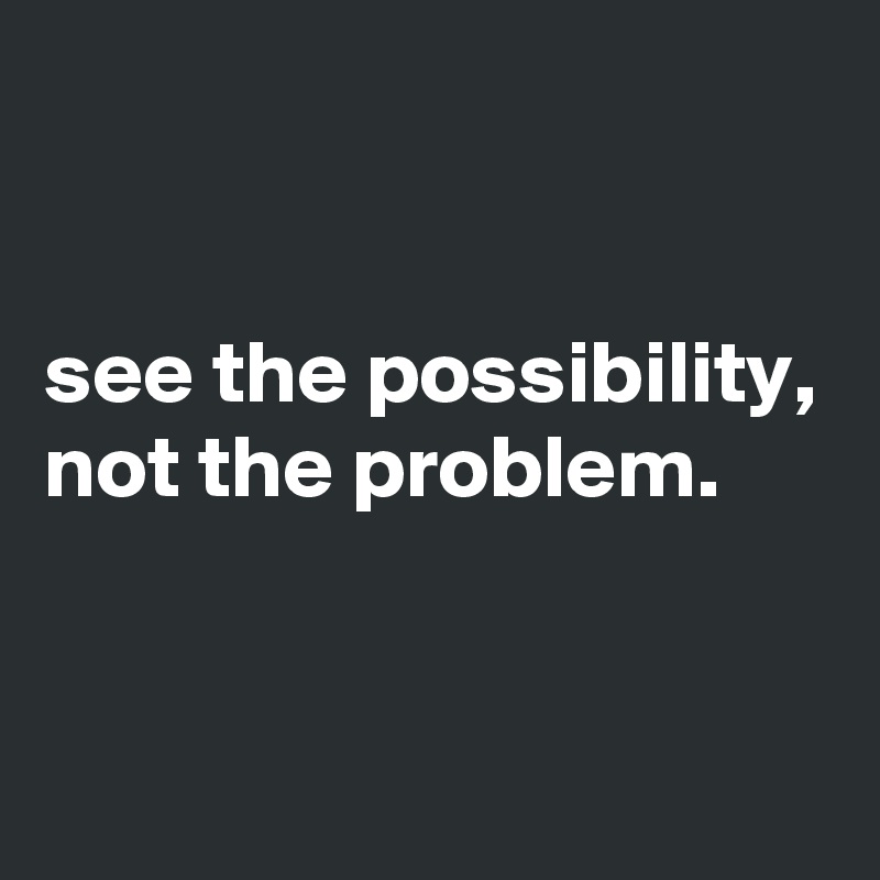 


see the possibility, not the problem.



