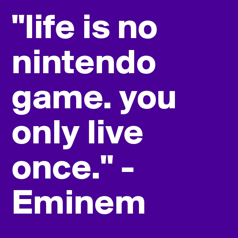"life is no nintendo game. you only live once." -Eminem