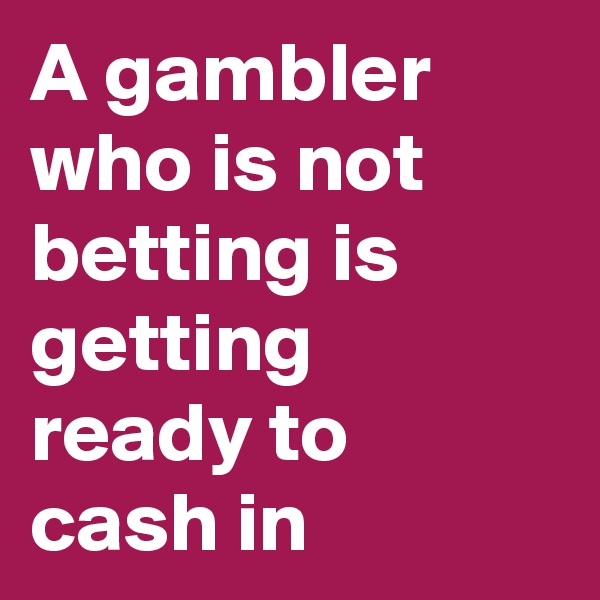 A gambler who is not betting is getting ready to cash in