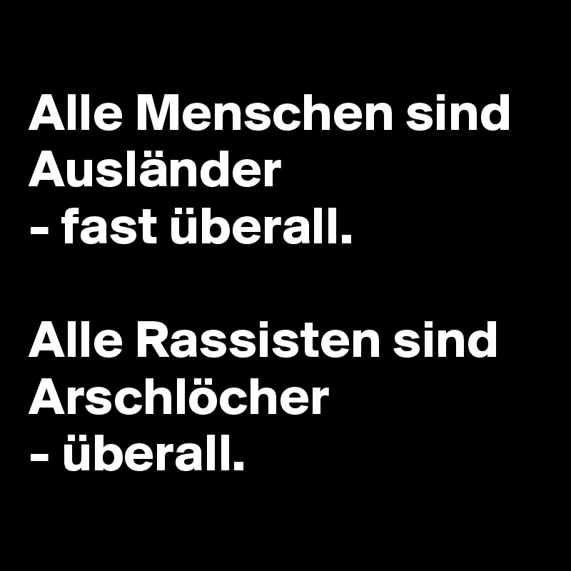 
Alle Menschen sind Ausländer 
- fast überall.

Alle Rassisten sind Arschlöcher 
- überall.
