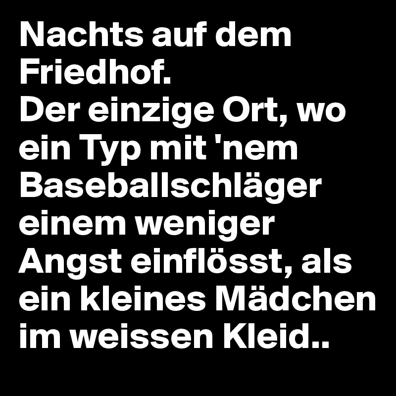 Nachts auf dem Friedhof.
Der einzige Ort, wo ein Typ mit 'nem Baseballschläger einem weniger Angst einflösst, als ein kleines Mädchen im weissen Kleid..