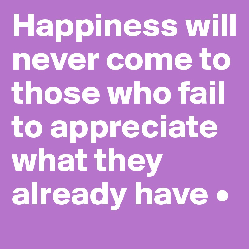 Happiness will never come to those who fail to appreciate what they already have •