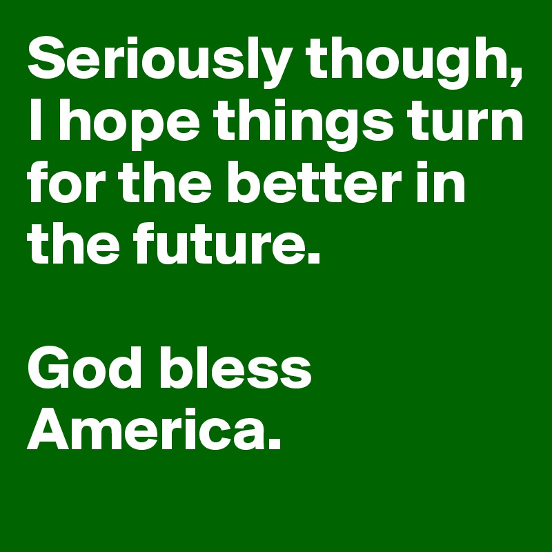 Seriously though, I hope things turn for the better in the future. 

God bless America. 