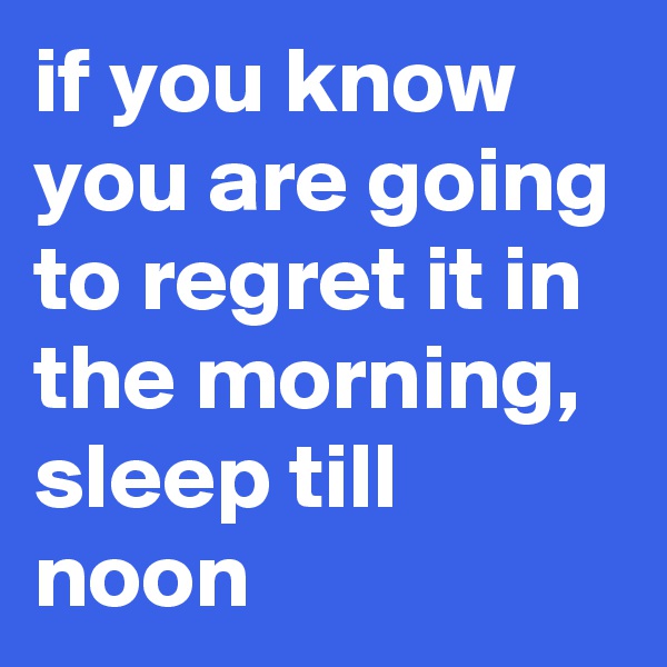 if you know you are going to regret it in the morning, sleep till noon