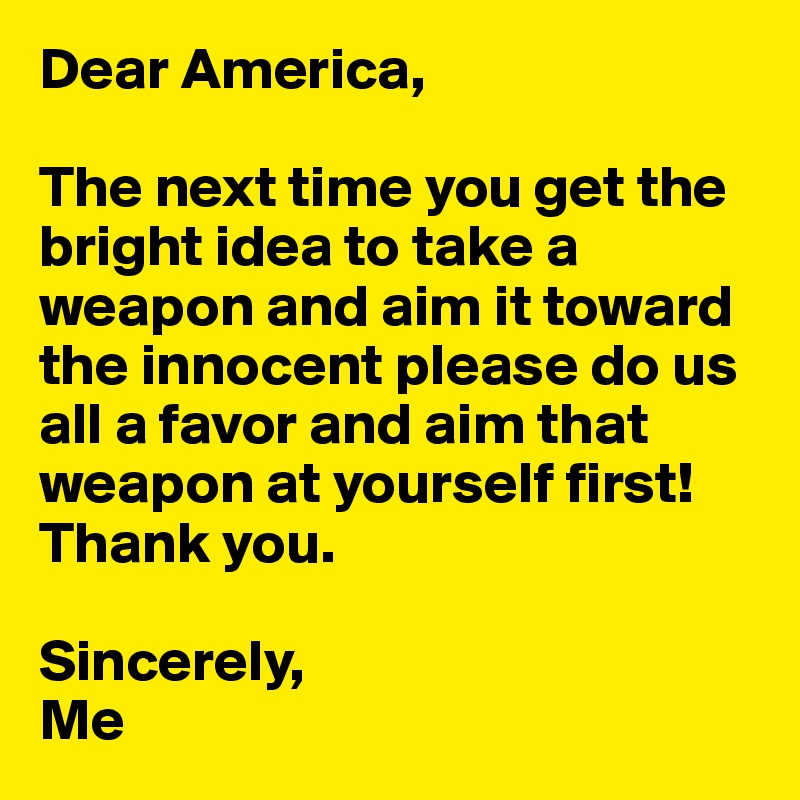 Dear America, 

The next time you get the bright idea to take a weapon and aim it toward the innocent please do us all a favor and aim that weapon at yourself first! Thank you.

Sincerely,
Me