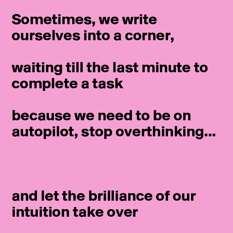 Sometimes, we write ourselves into a corner,

waiting till the last minute to complete a task

because we need to be on autopilot, stop overthinking...



and let the brilliance of our intuition take over
