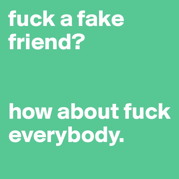 fuck a fake friend? 


how about fuck everybody.